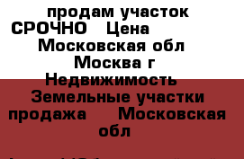 продам участок СРОЧНО › Цена ­ 250 000 - Московская обл., Москва г. Недвижимость » Земельные участки продажа   . Московская обл.